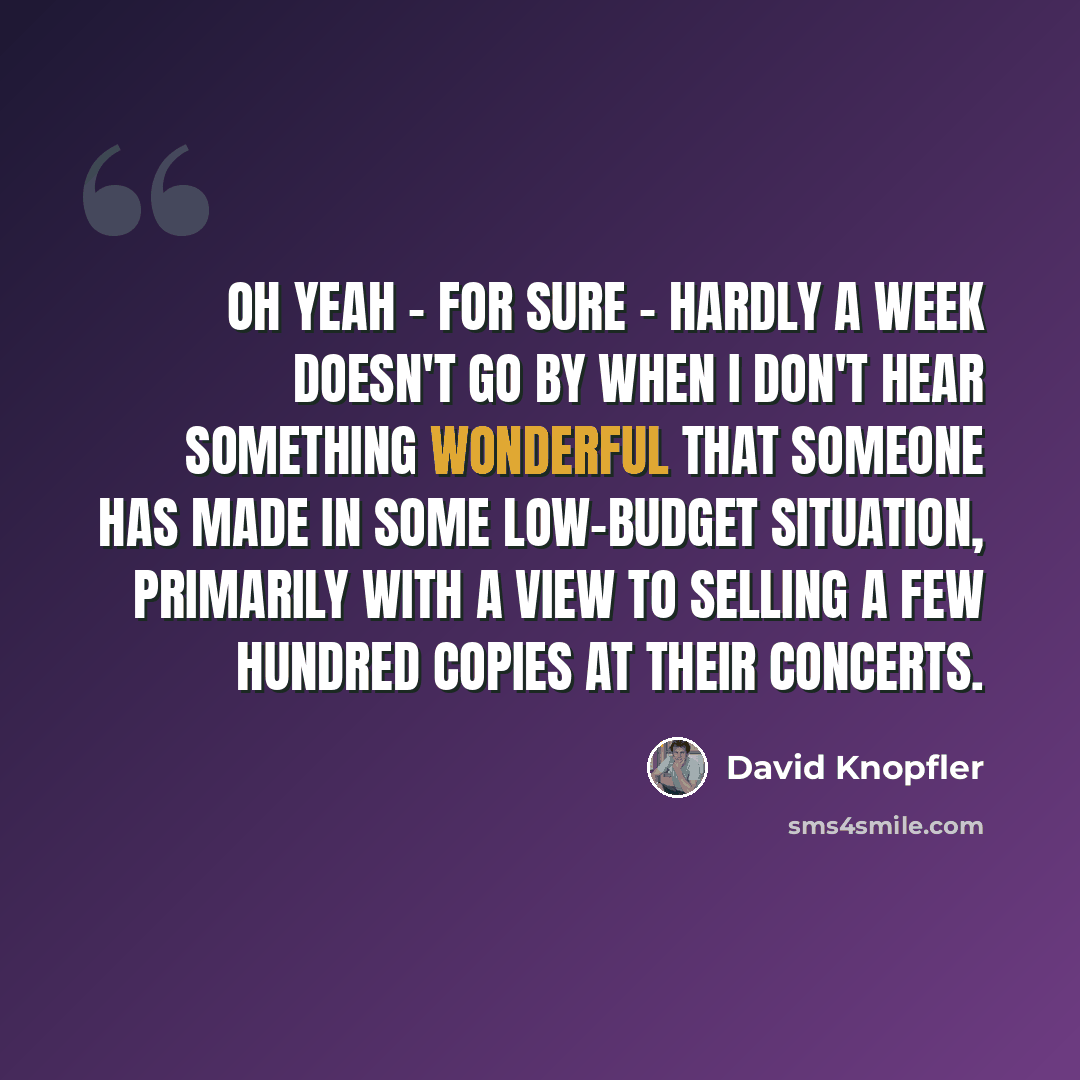 “Oh yeah - for sure - hardly a week doesn't go by when I don't hear something wonderful that someone has made in some low-budget situation, primarily with a view to selling a few hundred copies at their concerts.” quote by David Knopfler