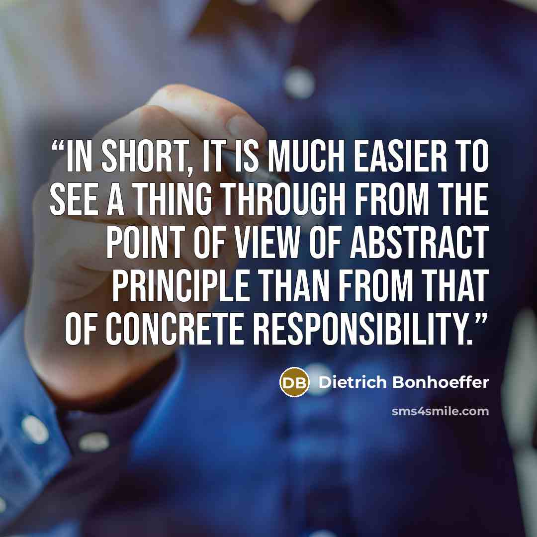 “In short, it is much easier to see a thing through from the point of view of abstract principle than from that of concrete responsibility.” quote by Dietrich Bonhoeffer
