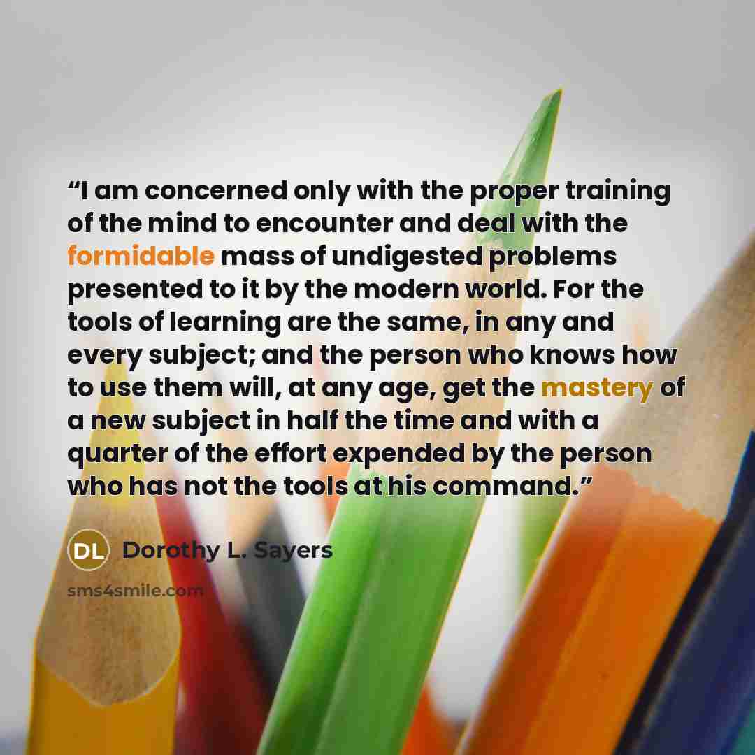 “I am concerned only with the proper training of the mind to encounter and deal with the formidable mass of undigested problems presented to it by the modern world. For the tools of learning are the same, in any and every subject; and the person who knows how to use them will, at any age, get the…” quote by Dorothy L. Sayers