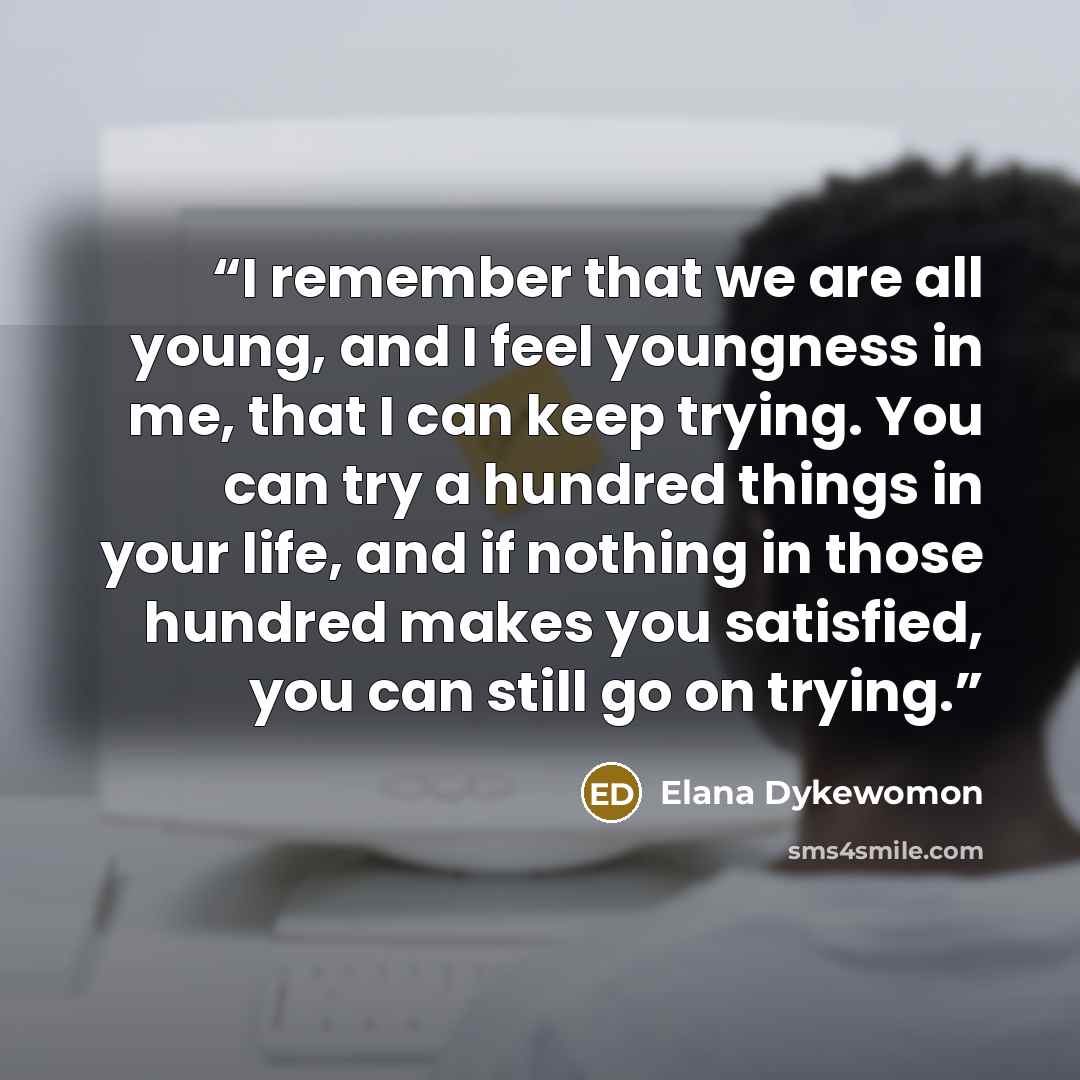 “I remember that we are all young, and I feel youngness in me, that I can keep trying. You can try a hundred things in your life, and if nothing in those hundred makes you satisfied, you can still go on trying.” quote by Elana Dykewomon