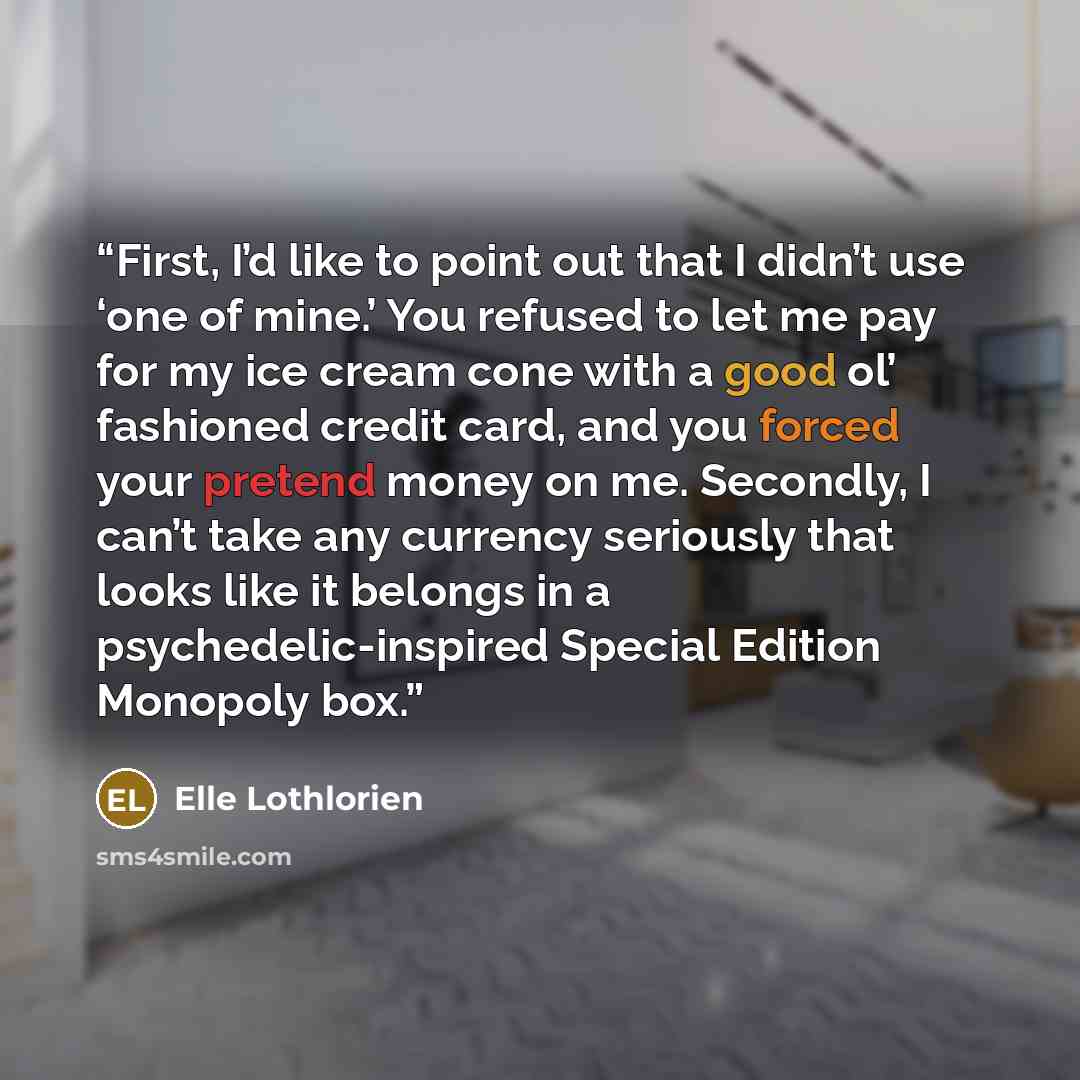 “First, I’d like to point out that I didn’t use ‘one of mine.’ You refused to let me pay for my ice cream cone with a good ol’ fashioned credit card, and you forced your pretend money on me. Secondly, I can’t take any currency seriously that looks like it belongs in a psychedelic-inspired Special…” quote by Elle Lothlorien