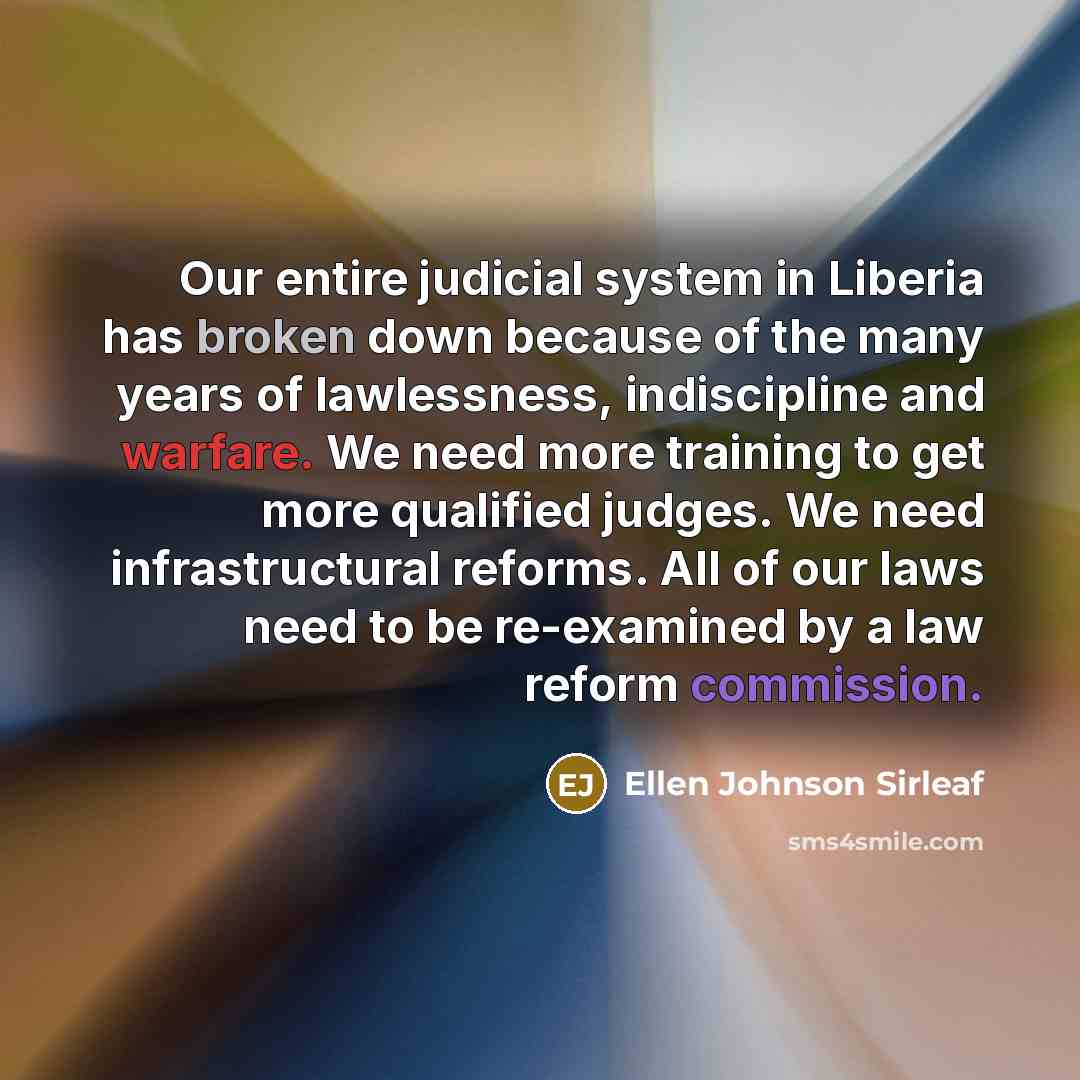 “Our entire judicial system in Liberia has broken down because of the many years of lawlessness, indiscipline and warfare. We need more training to get more qualified judges. We need infrastructural reforms. All of our laws need to be re-examined by a law reform commission.” quote by Ellen Johnson Sirleaf