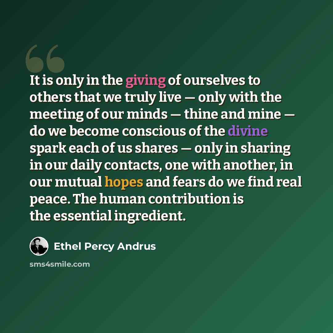 “It is only in the giving of ourselves to others that we truly live — only with the meeting of our minds — thine and mine — do we become conscious of the divine spark each of us shares — only in sharing in our daily contacts, one with another, in our mutual hopes and fears do we find real peace…” quote by Ethel Percy Andrus