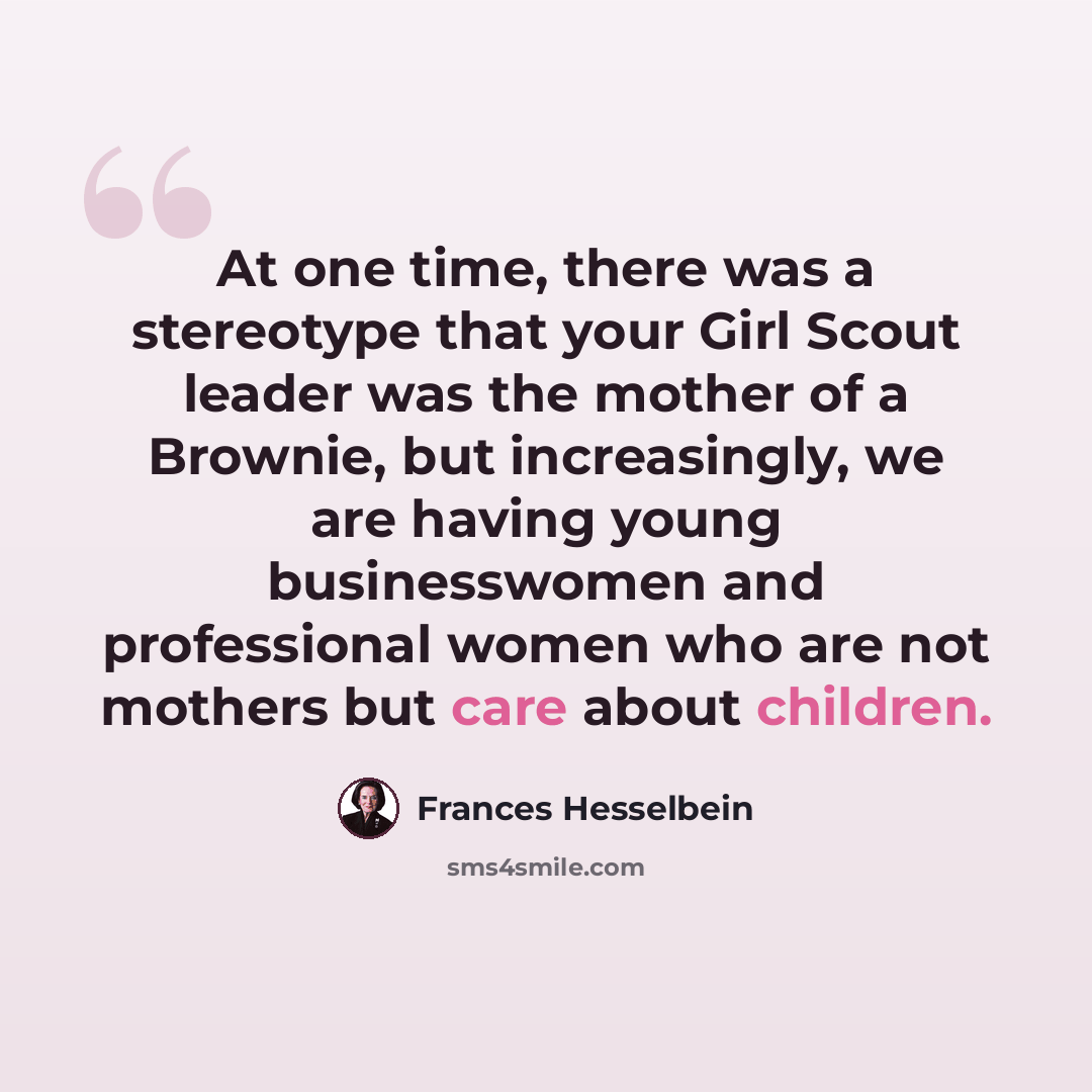 “At one time, there was a stereotype that your Girl Scout leader was the mother of a Brownie, but increasingly, we are having young businesswomen and professional women who are not mothers but care about children.” quote by Frances Hesselbein