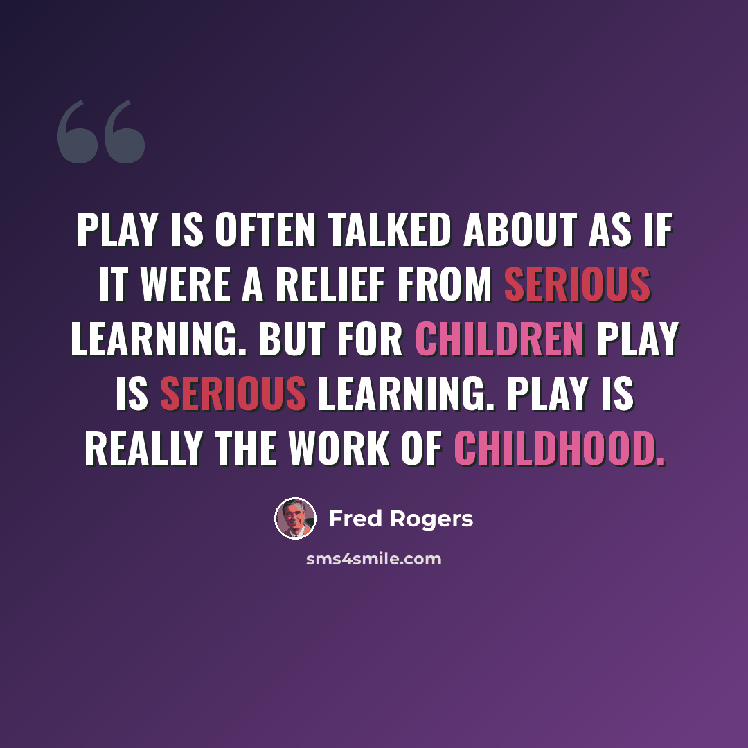 “Play is often talked about as if it were a relief from serious learning. But for children play is serious learning. Play is really the work of childhood.” quote by Fred Rogers