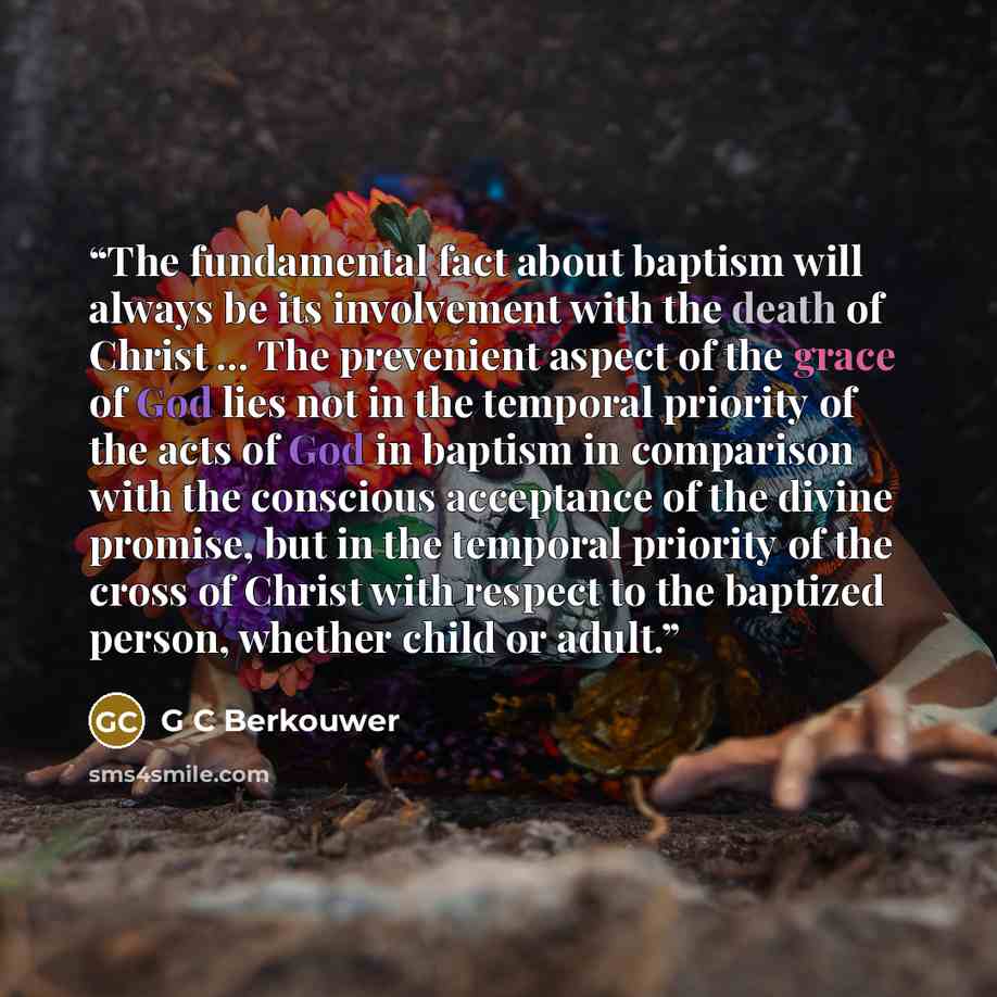 “The fundamental fact about baptism will always be its involvement with the death of Christ ... The prevenient aspect of the grace of God lies not in the temporal priority of the acts of God in baptism in comparison with the conscious acceptance of the divine promise, but in the temporal priority…” quote by G C Berkouwer