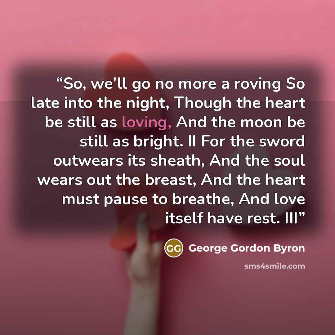 “So, we’ll go no more a roving So late into the night, Though the heart be still as loving, And the moon be still as bright. II For the sword outwears its sheath, And the soul wears out the breast, And the heart must pause to breathe, And love itself have rest. III” quote by George Gordon Byron