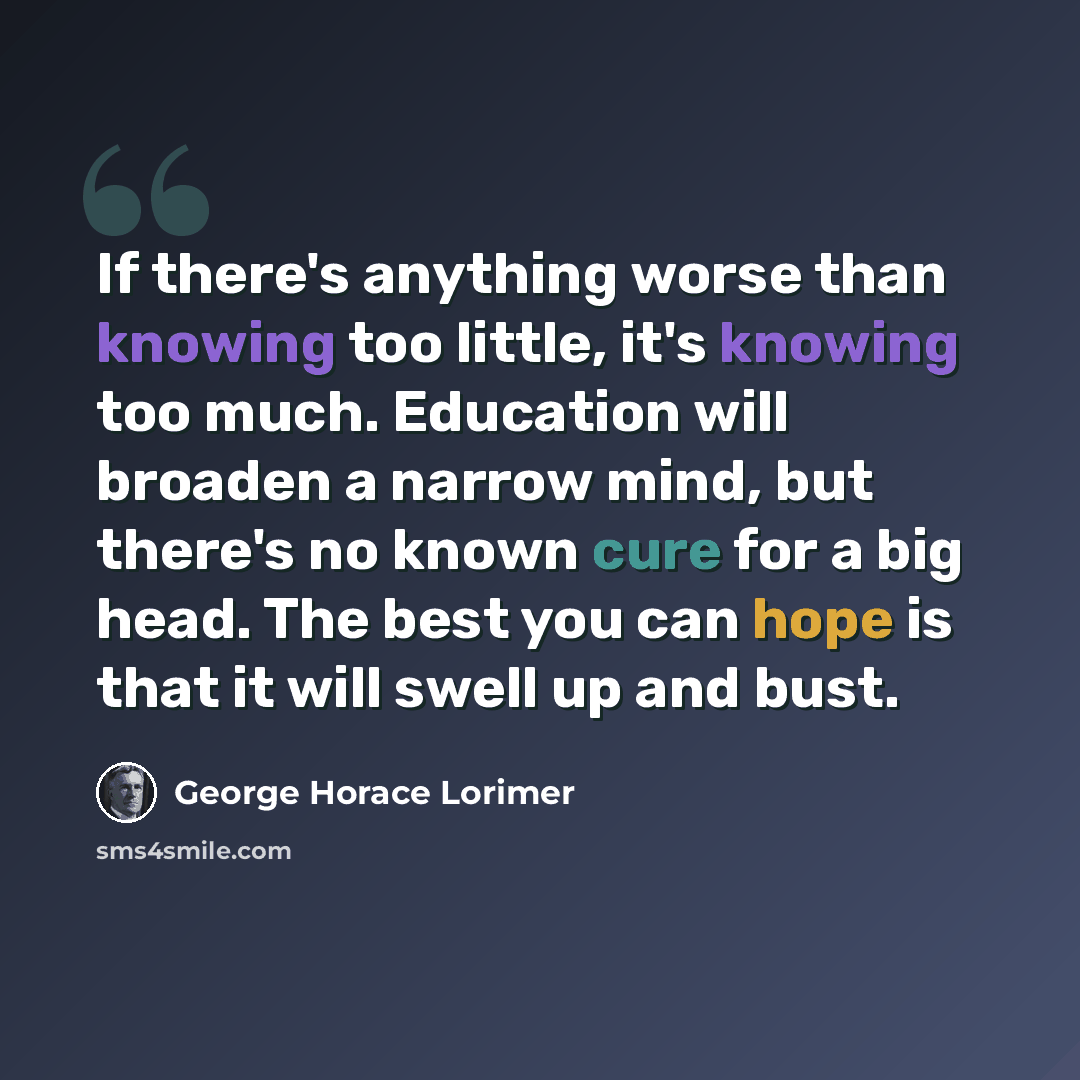 “If there's anything worse than knowing too little, it's knowing too much. Education will broaden a narrow mind, but there's no known cure for a big head. The best you can hope is that it will swell up and bust.” quote by George Horace Lorimer
