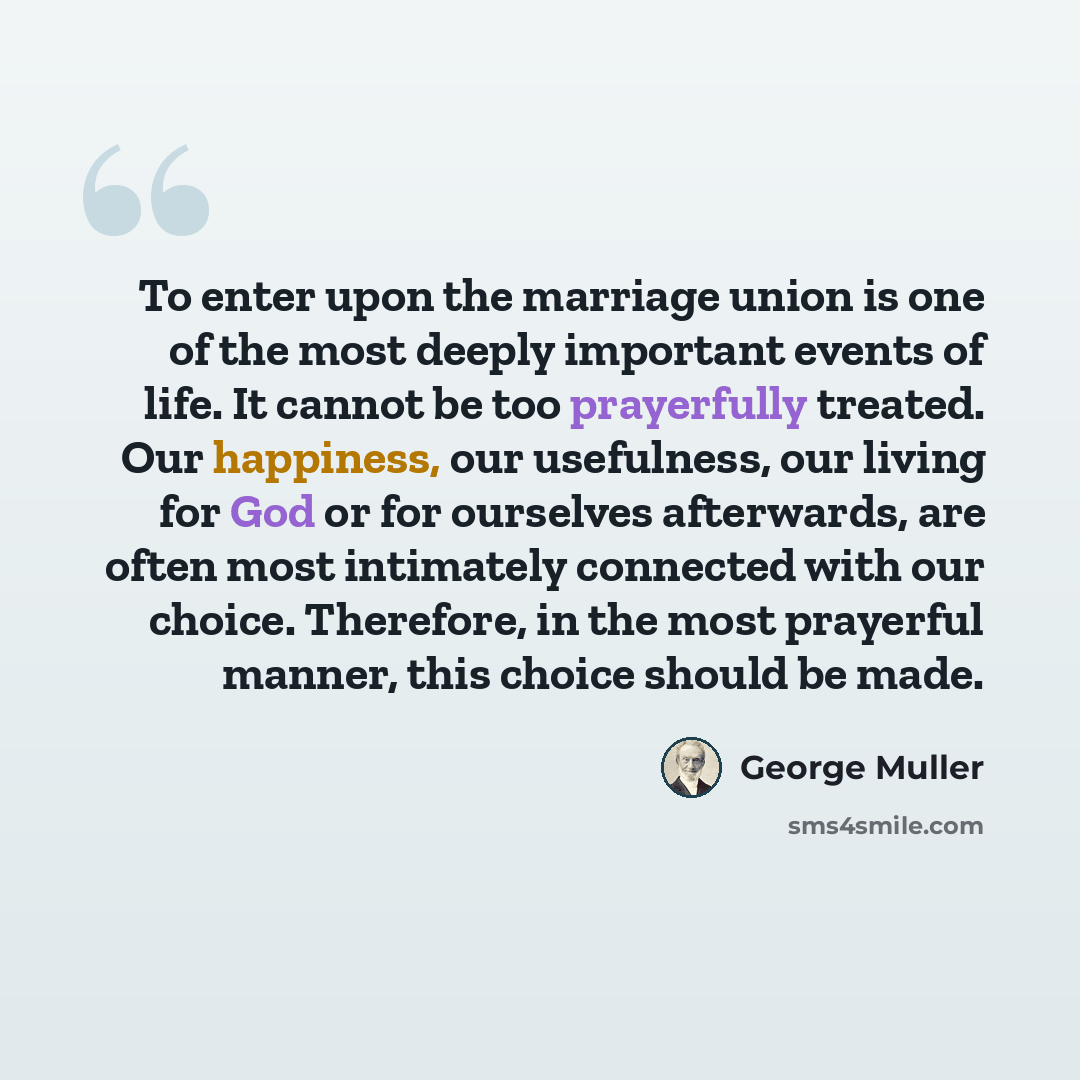 “To enter upon the marriage union is one of the most deeply important events of life. It cannot be too prayerfully treated. Our happiness, our usefulness, our living for God or for ourselves afterwards, are often most intimately connected with our choice. Therefore, in the most prayerful manner…” quote by George Muller