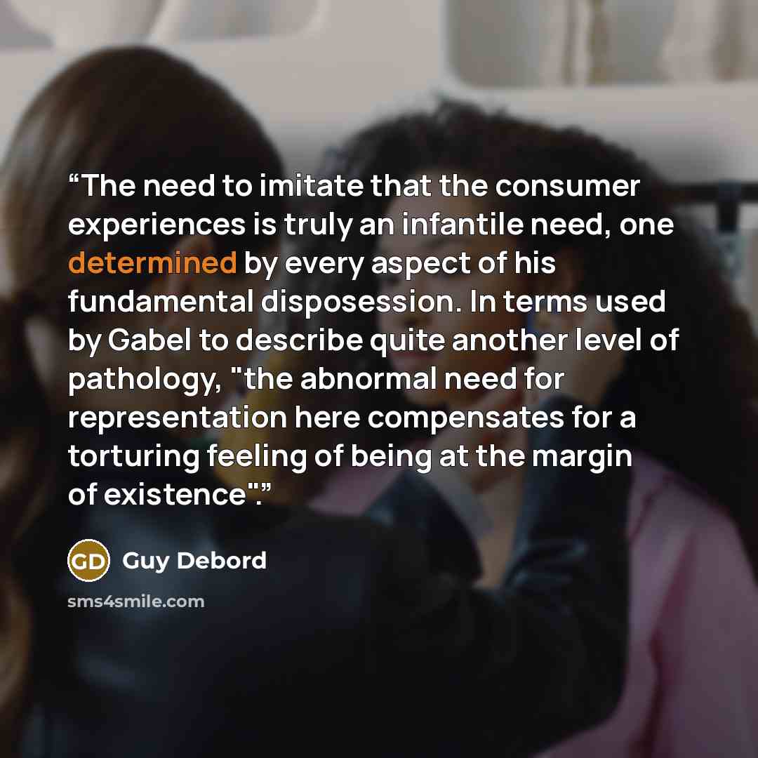 “The need to imitate that the consumer experiences is truly an infantile need, one determined by every aspect of his fundamental disposession. In terms used by Gabel to describe quite another level of pathology, "the abnormal need for representation here compensates for a torturing feeling of being…” quote by Guy Debord