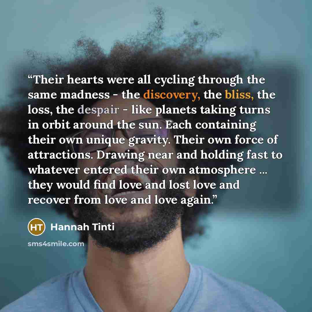 “Their hearts were all cycling through the same madness - the discovery, the bliss, the loss, the despair - like planets taking turns in orbit around the sun. Each containing their own unique gravity. Their own force of attractions. Drawing near and holding fast to whatever entered their own…” quote by Hannah Tinti