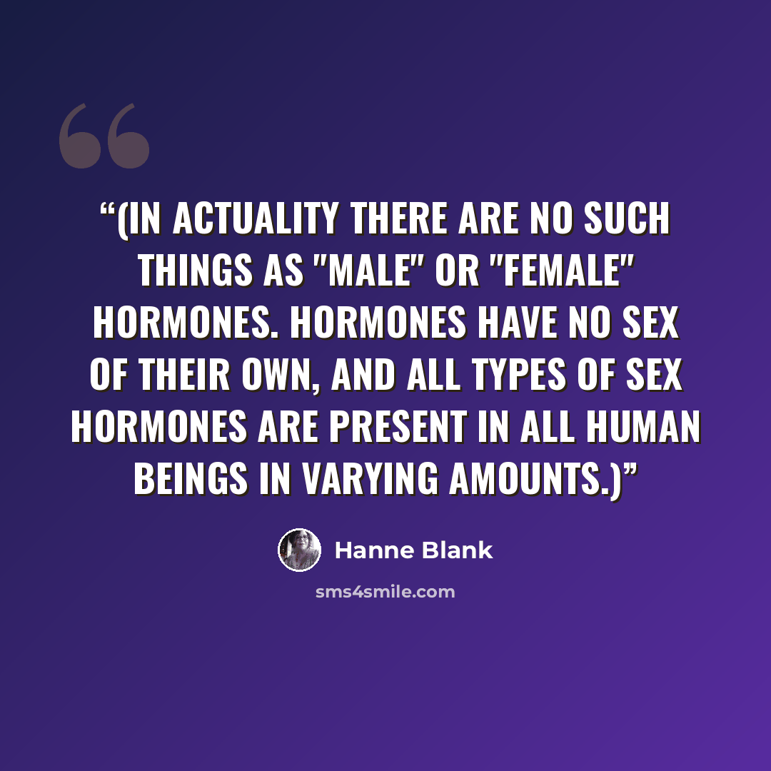 “(In actuality there are no such things as "male" or "female" hormones. Hormones have no sex of their own, and all types of sex hormones are present in all human beings in varying amounts.)” quote by Hanne Blank