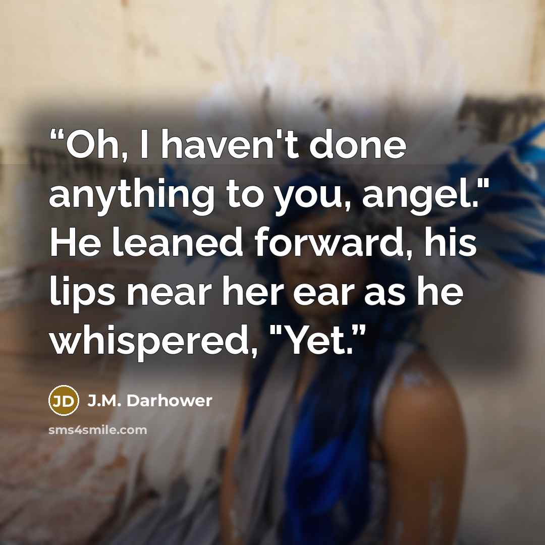 “Oh, I haven't done anything to you, angel." He leaned forward, his lips near her ear as he whispered, "Yet.” quote by J.M. Darhower