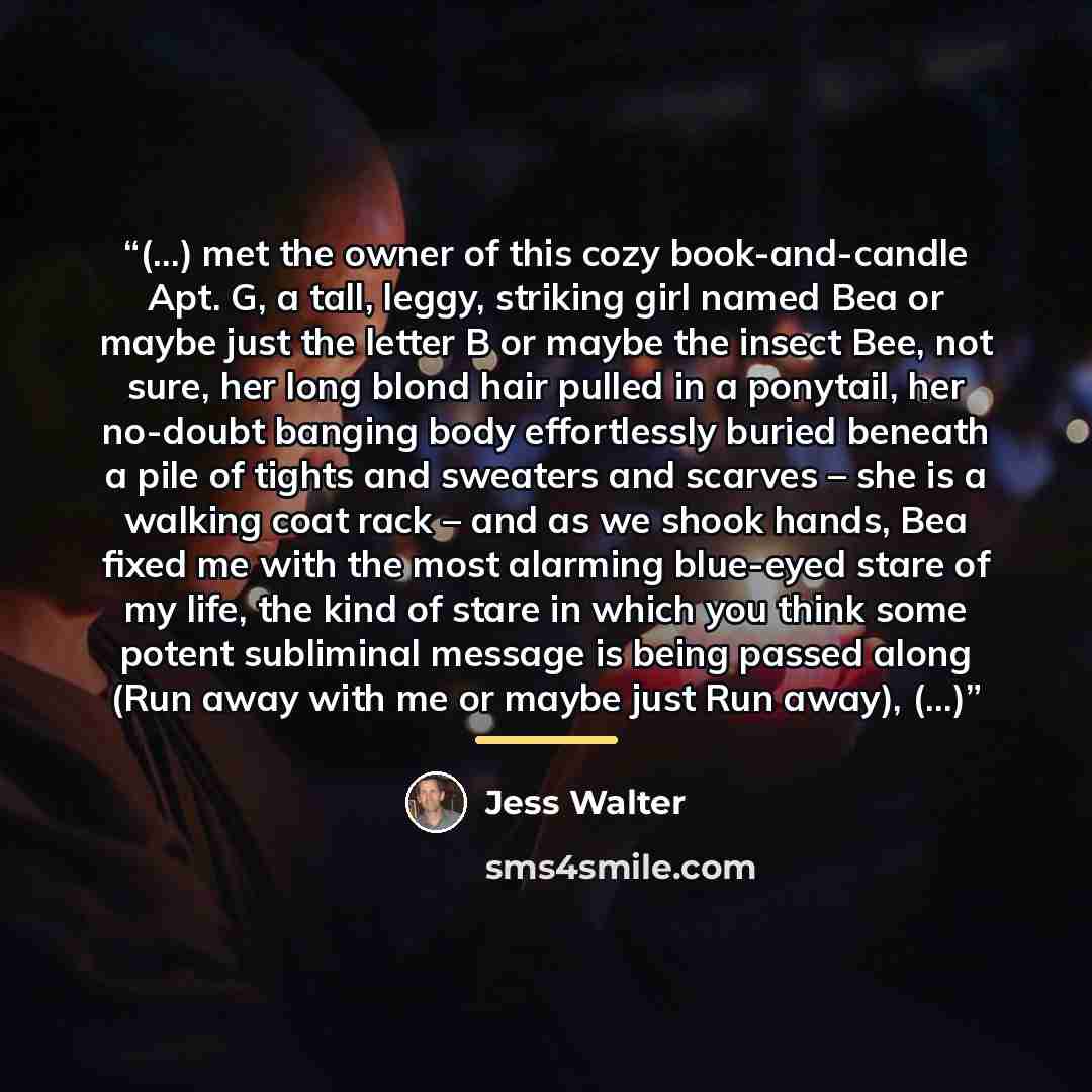 “(…) met the owner of this cozy book-and-candle Apt. G, a tall, leggy, striking girl named Bea or maybe just the letter B or maybe the insect Bee, not sure, her long blond hair pulled in a ponytail, her no-doubt banging body effortlessly buried beneath a pile of tights and sweaters and scarves –…” quote by Jess Walter