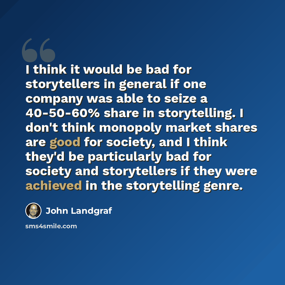 “I think it would be bad for storytellers in general if one company was able to seize a 40-50-60% share in storytelling. I don't think monopoly market shares are good for society, and I think they'd be particularly bad for society and storytellers if they were achieved in the storytelling genre.” quote by John Landgraf
