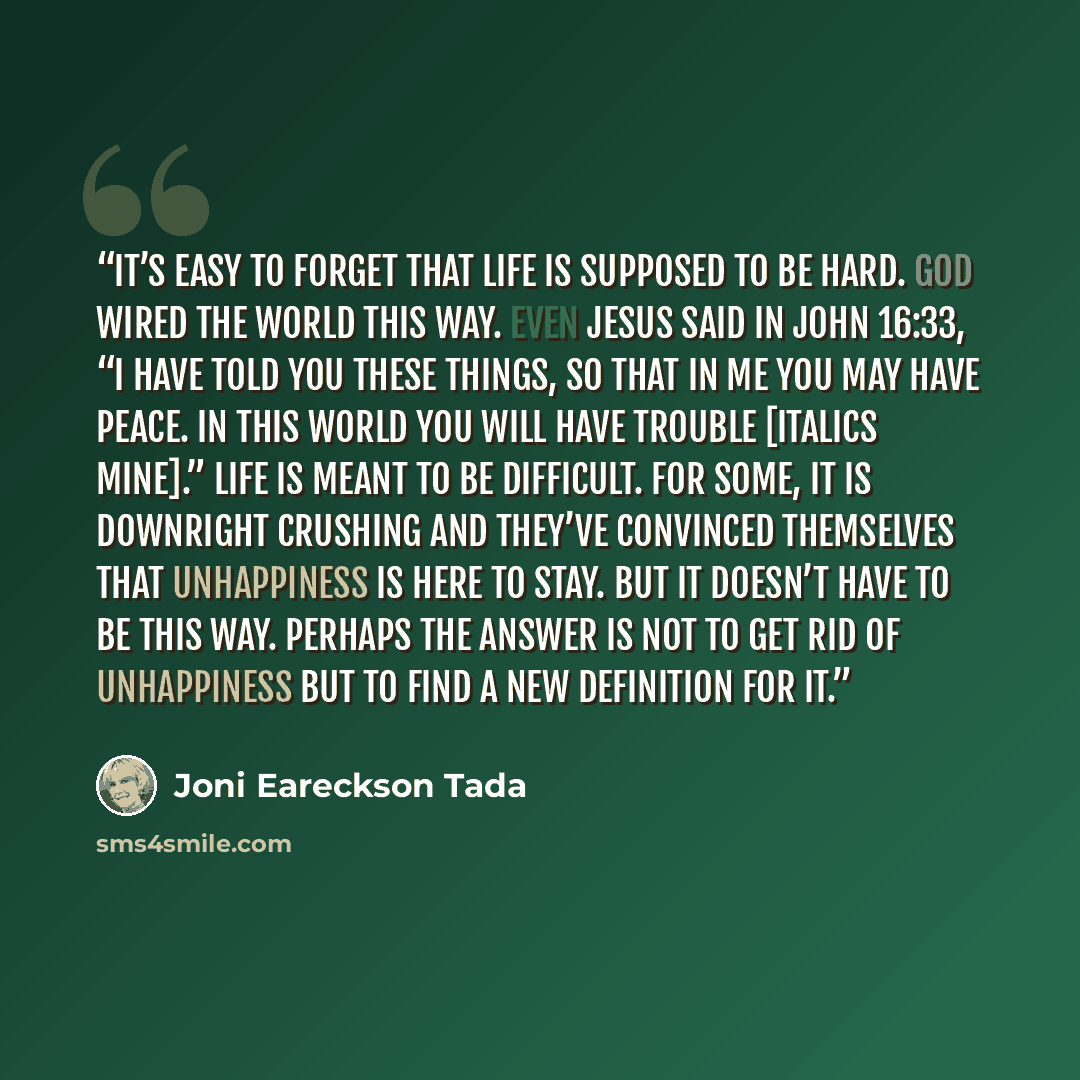 “It’s easy to forget that life is supposed to be hard. God wired the world this way. Even Jesus said in John 16:33, “I have told you these things, so that in me you may have peace. In this world you will have trouble [italics mine].” Life is meant to be difficult. For some, it is downright crushing…” quote by Joni Eareckson Tada