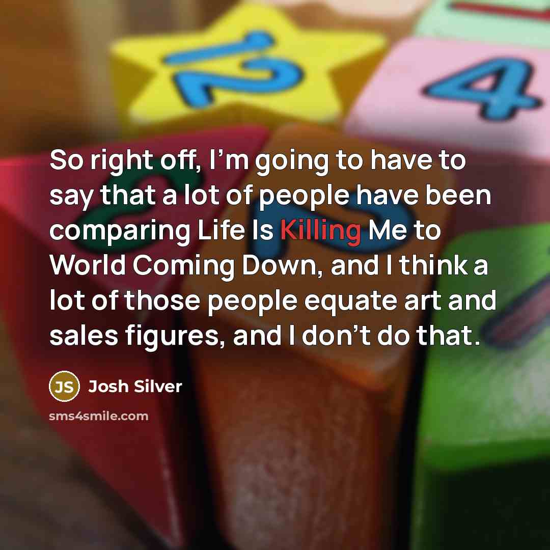 “So right off, I'm going to have to say that a lot of people have been comparing Life Is Killing Me to World Coming Down, and I think a lot of those people equate art and sales figures, and I don't do that.” quote by Josh Silver