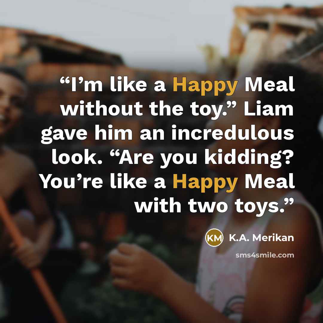 “I’m like a Happy Meal without the toy.” Liam gave him an incredulous look. “Are you kidding? You’re like a Happy Meal with two toys.” quote by K.A. Merikan