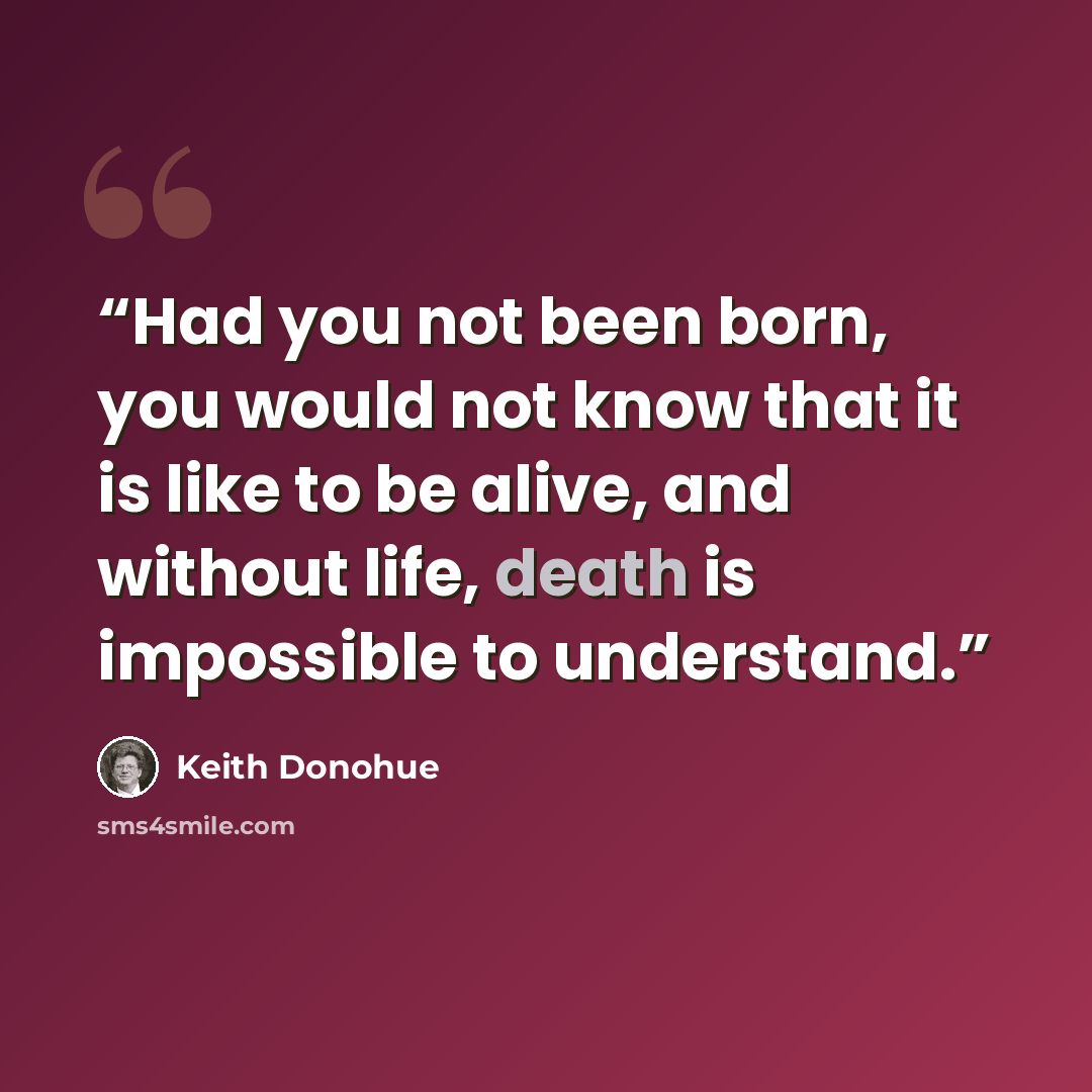 “Had you not been born, you would not know that it is like to be alive, and without life, death is impossible to understand.” quote by Keith Donohue