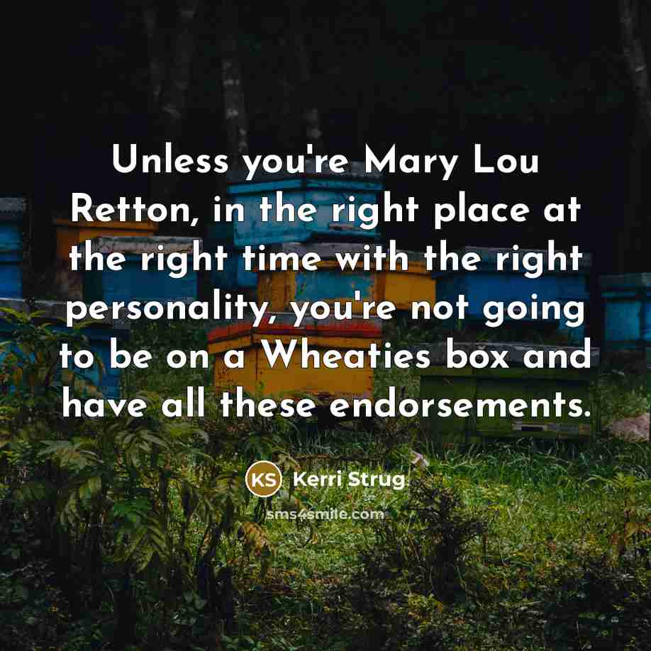 “Unless you're Mary Lou Retton, in the right place at the right time with the right personality, you're not going to be on a Wheaties box and have all these endorsements.” quote by Kerri Strug