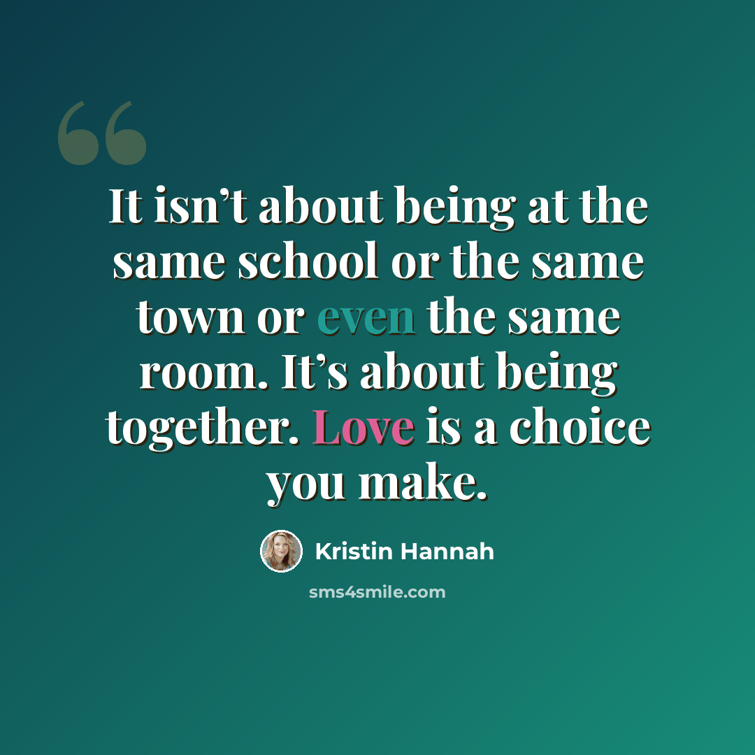 “It isn’t about being at the same school or the same town or even the same room. It’s about being together. Love is a choice you make.” quote by Kristin Hannah