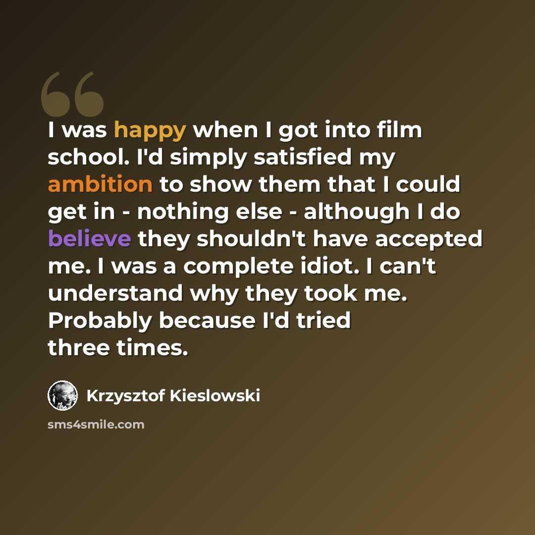“I was happy when I got into film school. I'd simply satisfied my ambition to show them that I could get in - nothing else - although I do believe they shouldn't have accepted me. I was a complete idiot. I can't understand why they took me. Probably because I'd tried three times.” quote by Krzysztof Kieslowski