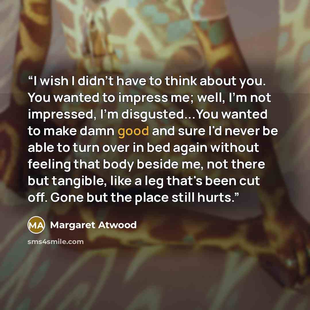“I wish I didn't have to think about you. You wanted to impress me; well, I'm not impressed, I'm disgusted...You wanted to make damn good and sure I'd never be able to turn over in bed again without feeling that body beside me, not there but tangible, like a leg that's been cut off. Gone but the…” quote by Margaret Atwood