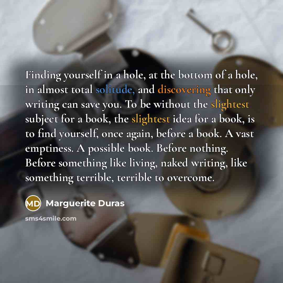 “Finding yourself in a hole, at the bottom of a hole, in almost total solitude, and discovering that only writing can save you. To be without the slightest subject for a book, the slightest idea for a book, is to find yourself, once again, before a book. A vast emptiness. A possible book. Before…” quote by Marguerite Duras