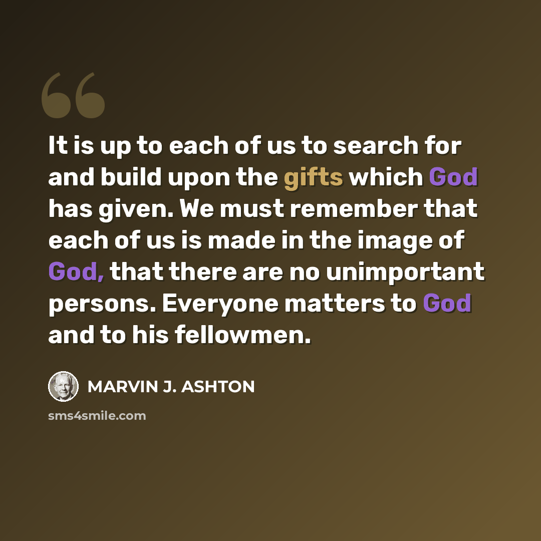 “It is up to each of us to search for and build upon the gifts which God has given. We must remember that each of us is made in the image of God, that there are no unimportant persons. Everyone matters to God and to his fellowmen.” quote by Marvin J. Ashton