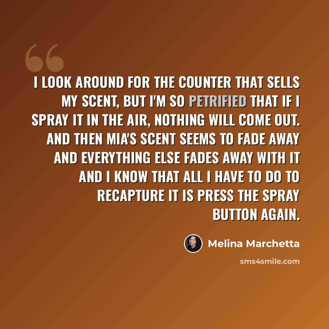 “I look around for the counter that sells my scent, but I'm so petrified that if I spray it in the air, nothing will come out. And then Mia's scent seems to fade away and everything else fades away with it and I know that all I have to do to recapture it is press the spray button again.” quote by Melina Marchetta