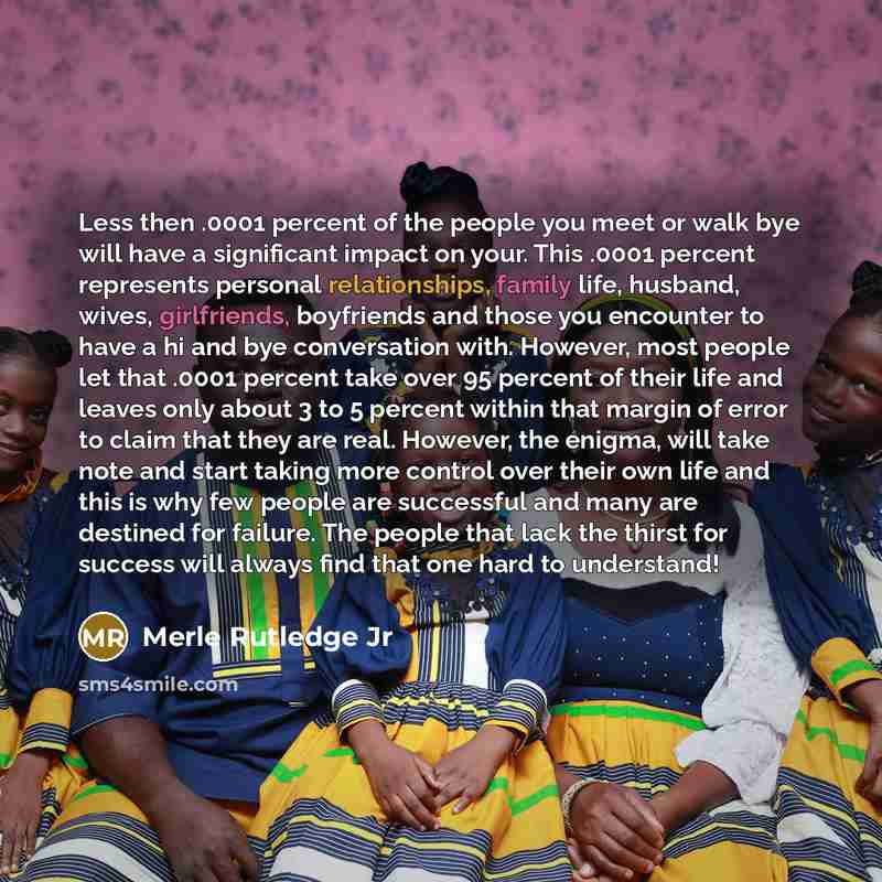 “Less then .0001 percent of the people you meet or walk bye will have a significant impact on your. This .0001 percent represents personal relationships, family life, husband, wives, girlfriends, boyfriends and those you encounter to have a hi and bye conversation with. However, most people let…” quote by Merle Rutledge Jr