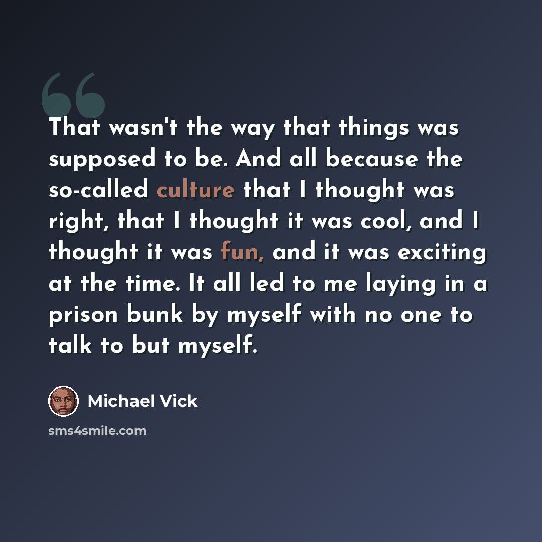 “That wasn't the way that things was supposed to be. And all because the so-called culture that I thought was right, that I thought it was cool, and I thought it was fun, and it was exciting at the time. It all led to me laying in a prison bunk by myself with no one to talk to but myself.” quote by Michael Vick
