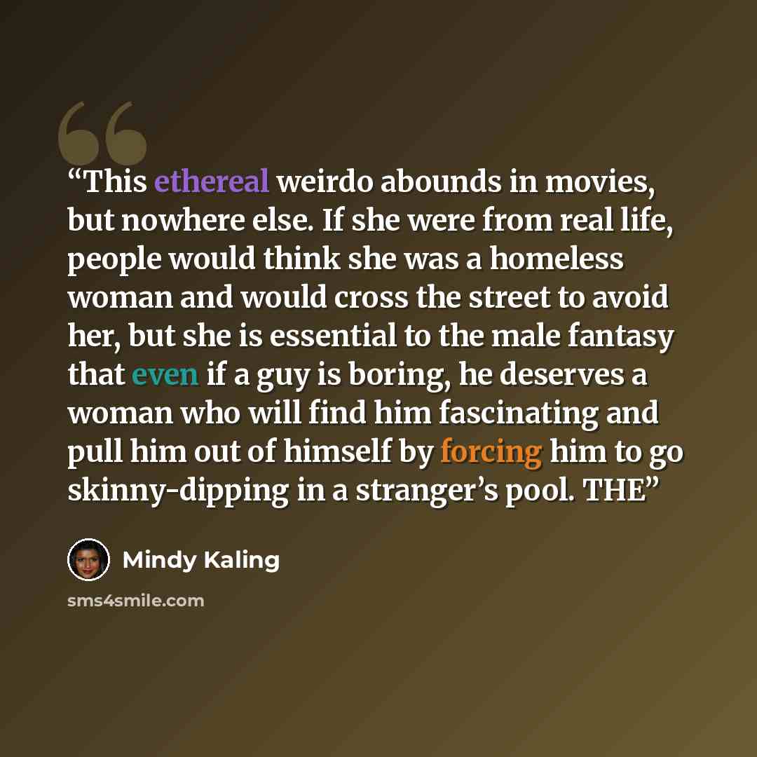 “This ethereal weirdo abounds in movies, but nowhere else. If she were from real life, people would think she was a homeless woman and would cross the street to avoid her, but she is essential to the male fantasy that even if a guy is boring, he deserves a woman who will find him fascinating and…” quote by Mindy Kaling