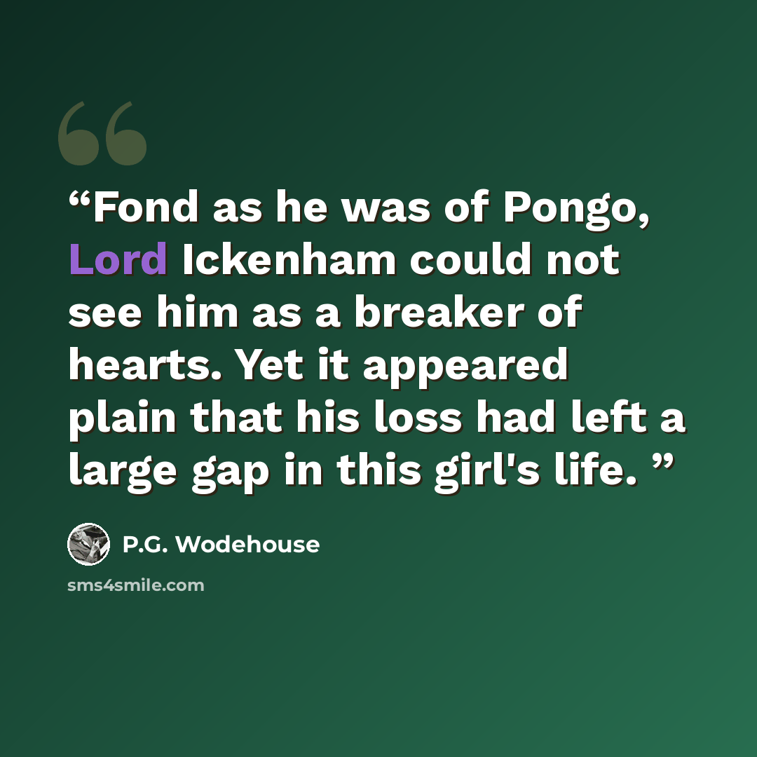 “Fond as he was of Pongo, Lord Ickenham could not see him as a breaker of hearts. Yet it appeared plain that his loss had left a large gap in this girl's life.” quote by P.G. Wodehouse
