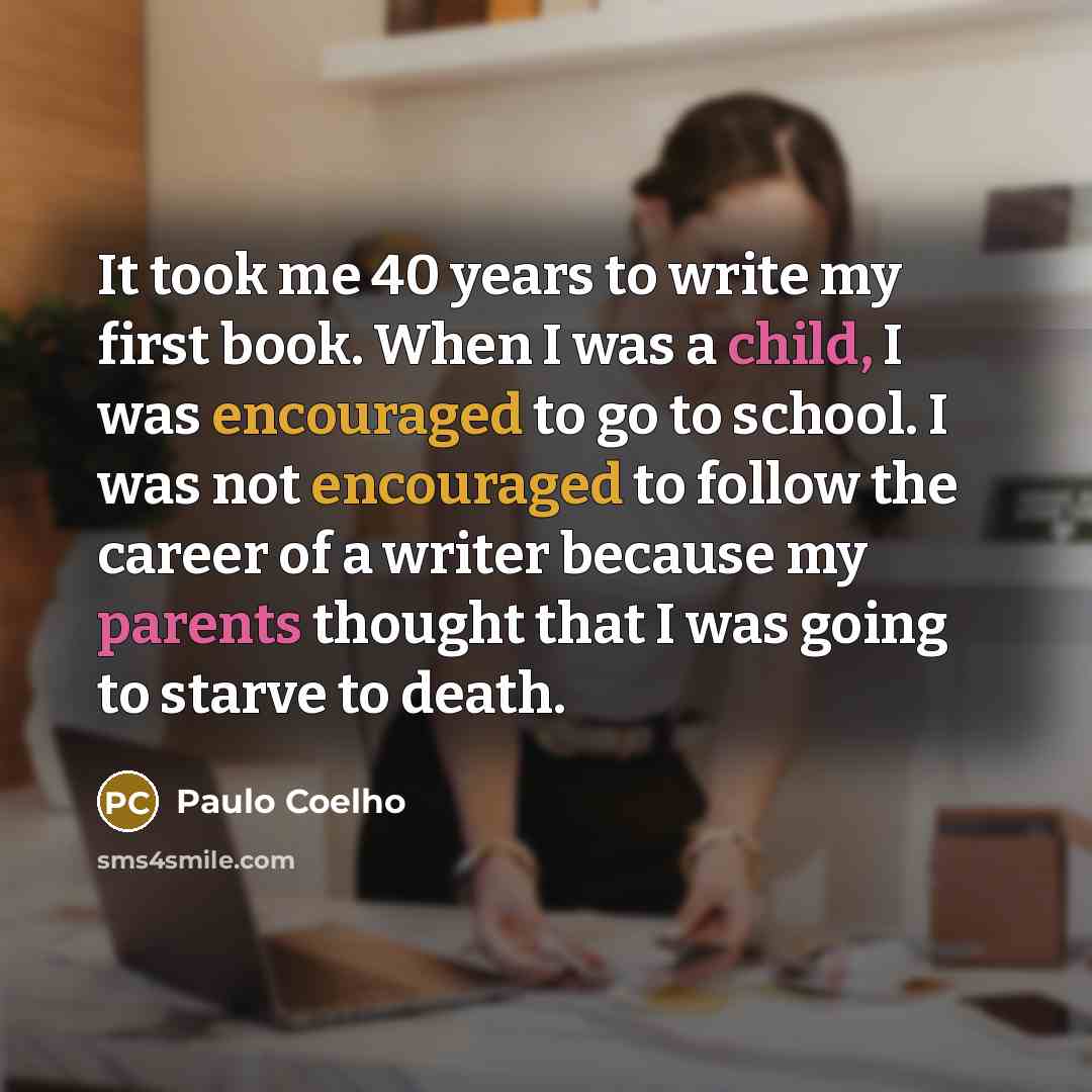“It took me 40 years to write my first book. When I was a child, I was encouraged to go to school. I was not encouraged to follow the career of a writer because my parents thought that I was going to starve to death.” quote by Paulo Coelho