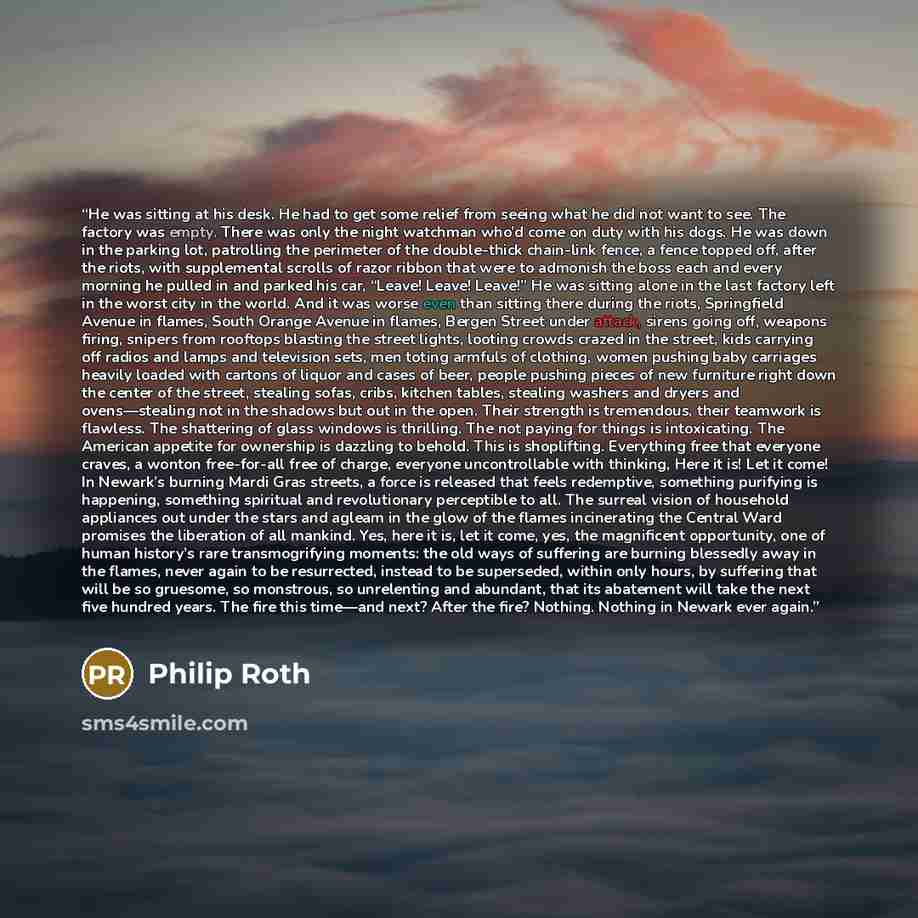“He was sitting at his desk. He had to get some relief from seeing what he did not want to see. The factory was empty. There was only the night watchman who’d come on duty with his dogs. He was down in the parking lot, patrolling the perimeter of the double-thick chain-link fence, a fence topped…” quote by Philip Roth