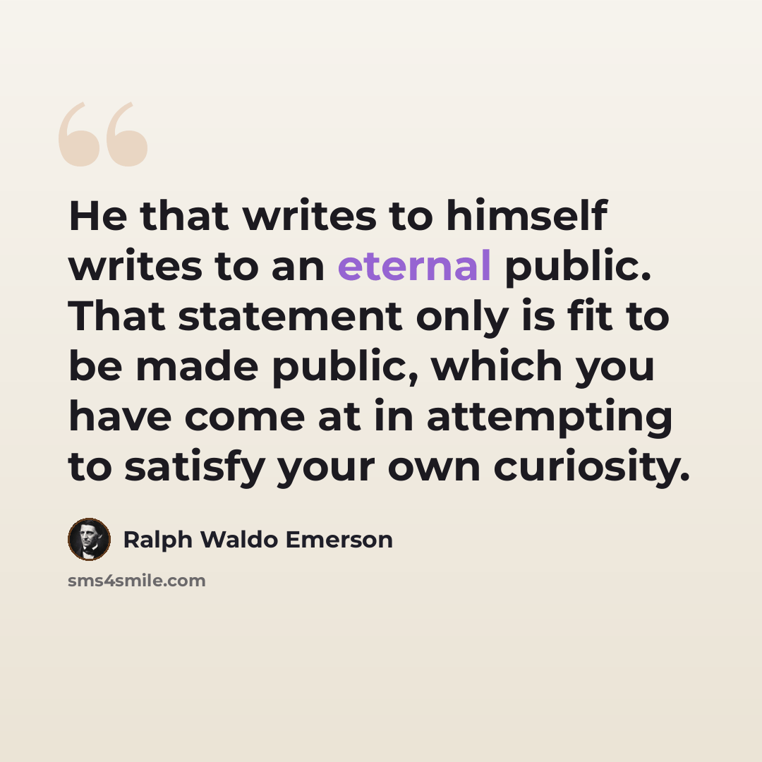 “He that writes to himself writes to an eternal public. That statement only is fit to be made public, which you have come at in attempting to satisfy your own curiosity.” quote by Ralph Waldo Emerson
