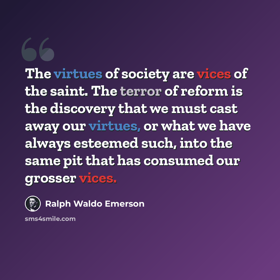 “The virtues of society are vices of the saint. The terror of reform is the discovery that we must cast away our virtues, or what we have always esteemed such, into the same pit that has consumed our grosser vices.” quote by Ralph Waldo Emerson