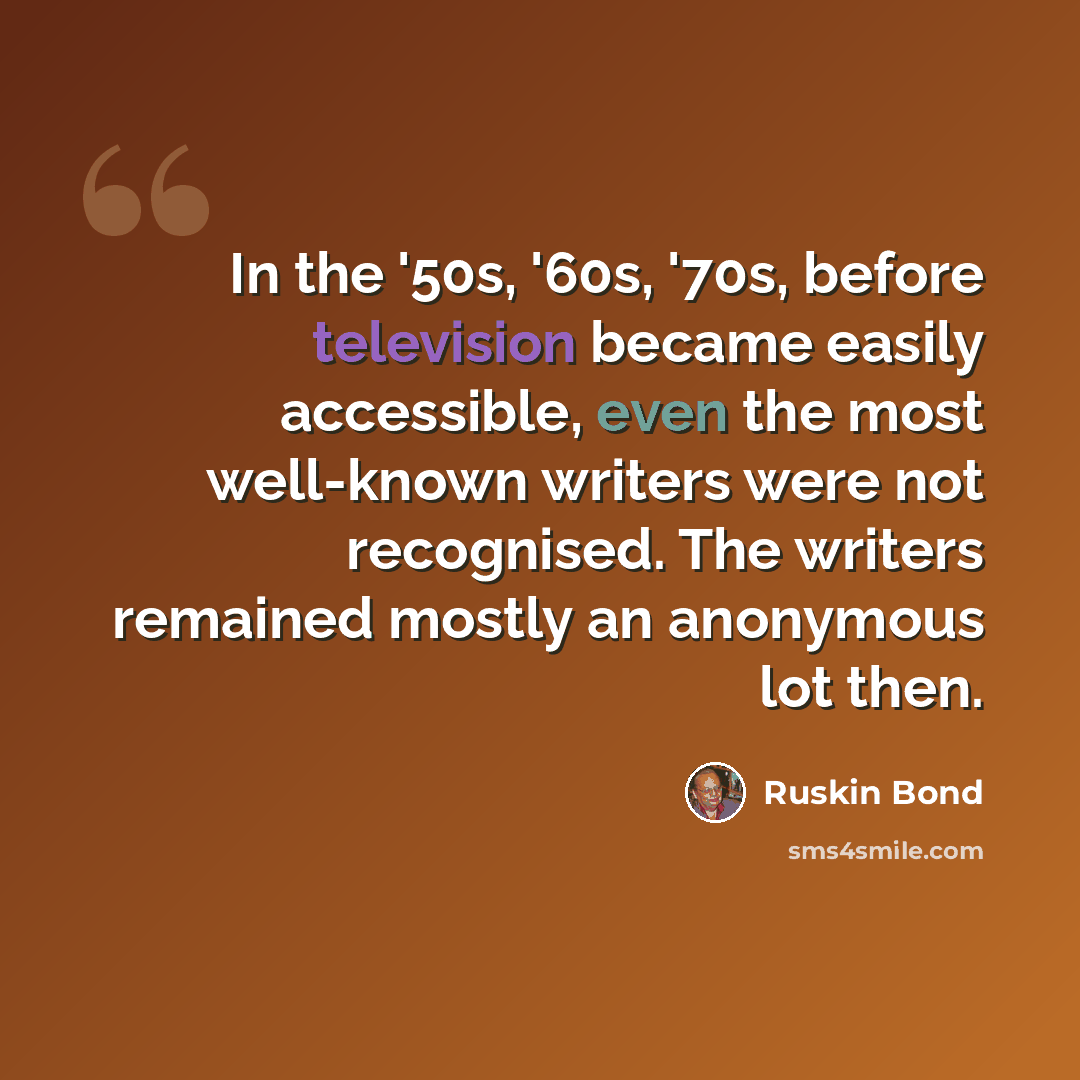 “In the '50s, '60s, '70s, before television became easily accessible, even the most well-known writers were not recognised. The writers remained mostly an anonymous lot then.” quote by Ruskin Bond