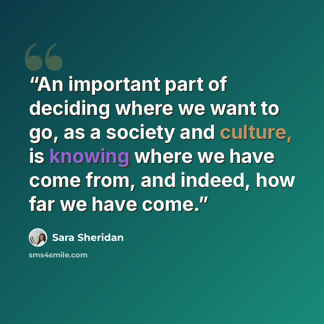 “An important part of deciding where we want to go, as a society and culture, is knowing where we have come from, and indeed, how far we have come.” quote by Sara Sheridan