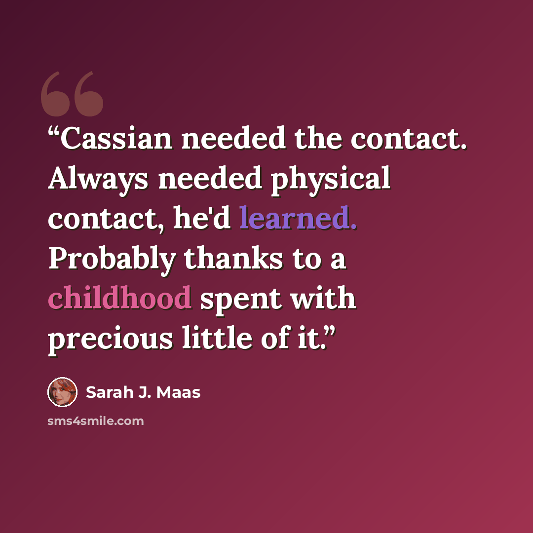 “Cassian needed the contact. Always needed physical contact, he'd learned. Probably thanks to a childhood spent with precious little of it.” quote by Sarah J. Maas