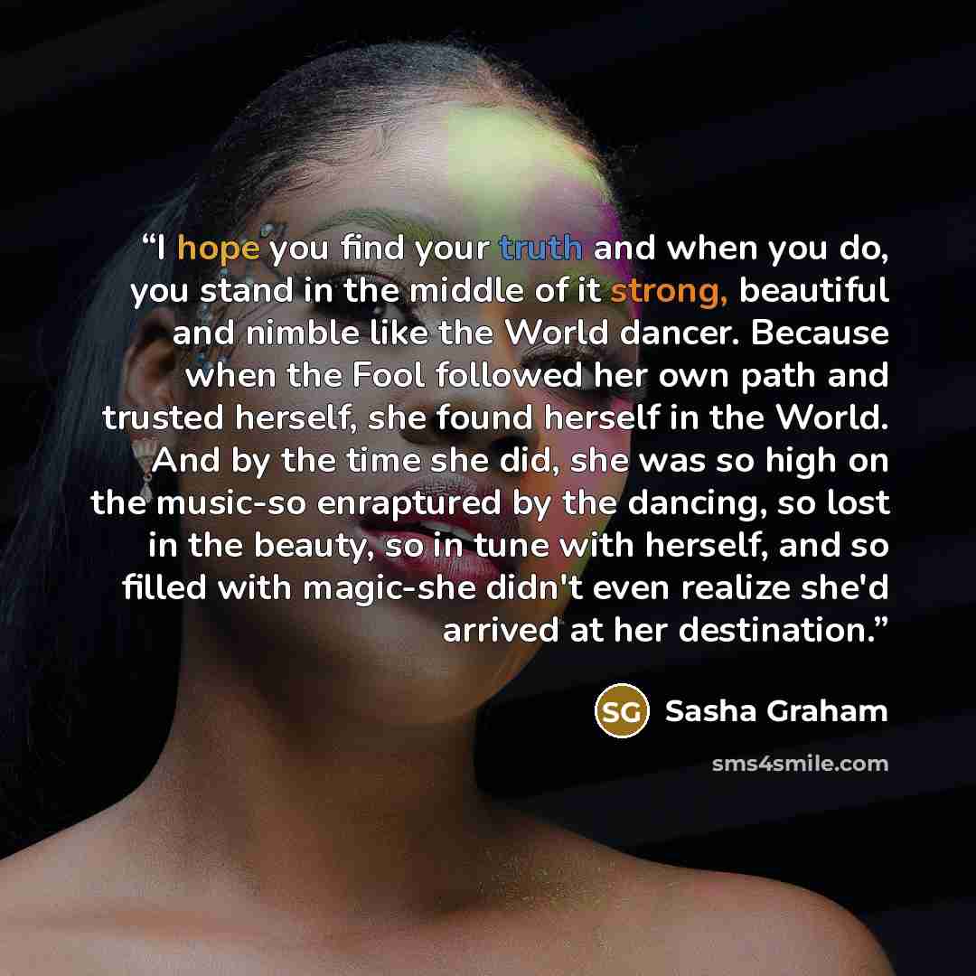 “I hope you find your truth and when you do, you stand in the middle of it strong, beautiful and nimble like the World dancer. Because when the Fool followed her own path and trusted herself, she found herself in the World. And by the time she did, she was so high on the music-so enraptured by the…” quote by Sasha Graham