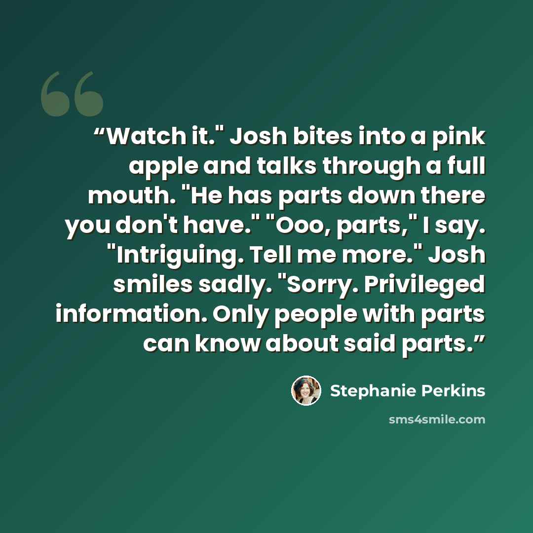 “Watch it." Josh bites into a pink apple and talks through a full mouth. "He has parts down there you don't have." "Ooo, parts," I say. "Intriguing. Tell me more." Josh smiles sadly. "Sorry. Privileged information. Only people with parts can know about said parts.” quote by Stephanie Perkins