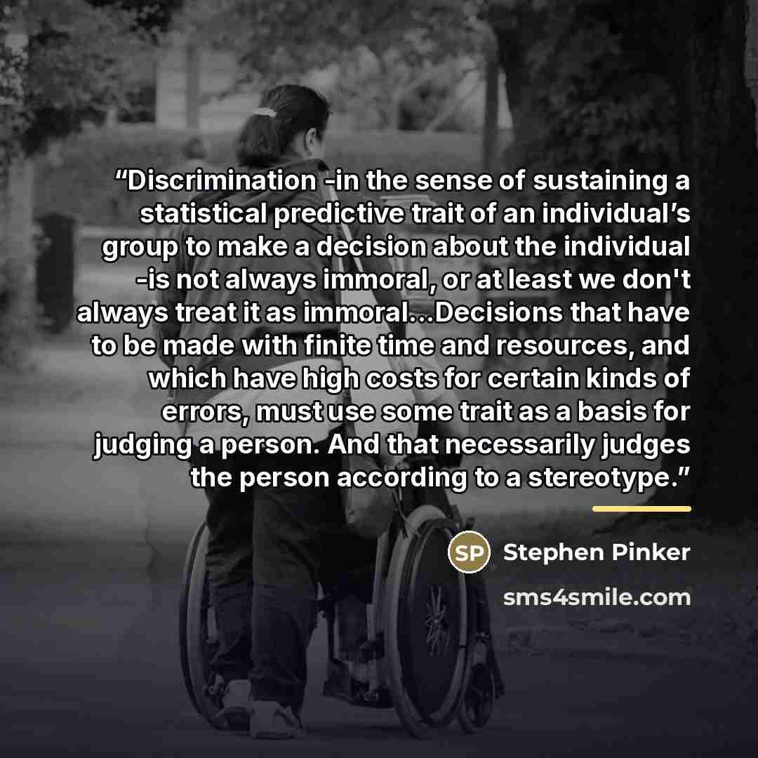 “Discrimination -in the sense of sustaining a statistical predictive trait of an individual’s group to make a decision about the individual -is not always immoral, or at least we don't always treat it as immoral...Decisions that have to be made with finite time and resources, and which have high…” quote by Stephen Pinker