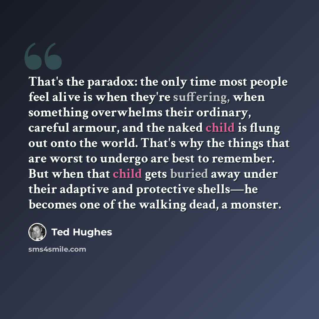 “That's the paradox: the only time most people feel alive is when they're suffering, when something overwhelms their ordinary, careful armour, and the naked child is flung out onto the world. That's why the things that are worst to undergo are best to remember. But when that child gets buried away…” quote by Ted Hughes