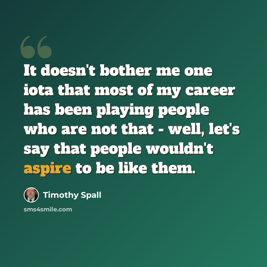 “It doesn't bother me one iota that most of my career has been playing people who are not that - well, let's say that people wouldn't aspire to be like them.” quote by Timothy Spall