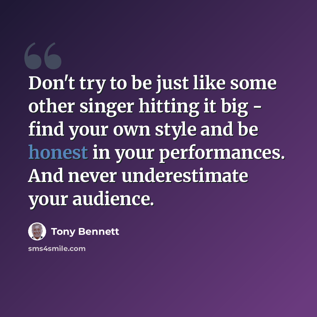 “Don't try to be just like some other singer hitting it big - find your own style and be honest in your performances. And never underestimate your audience.” quote by Tony Bennett