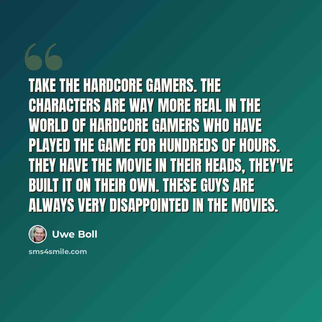 “Take the hardcore gamers. The characters are way more real in the world of hardcore gamers who have played the game for hundreds of hours. They have the movie in their heads, they've built it on their own. These guys are always very disappointed in the movies.” quote by Uwe Boll