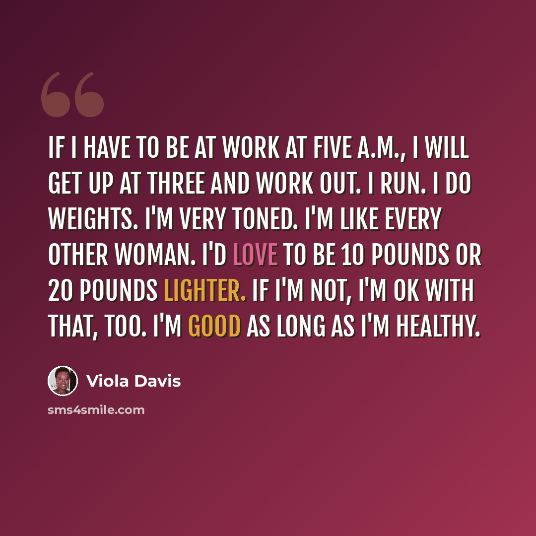 “If I have to be at work at five A.M., I will get up at three and work out. I run. I do weights. I'm very toned. I'm like every other woman. I'd love to be 10 pounds or 20 pounds lighter. If I'm not, I'm OK with that, too. I'm good as long as I'm healthy.” quote by Viola Davis