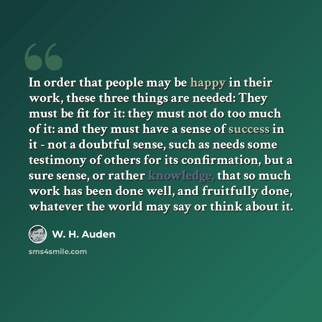 “In order that people may be happy in their work, these three things are needed: They must be fit for it: they must not do too much of it: and they must have a sense of success in it - not a doubtful sense, such as needs some testimony of others for its confirmation, but a sure sense, or rather…” quote by W. H. Auden